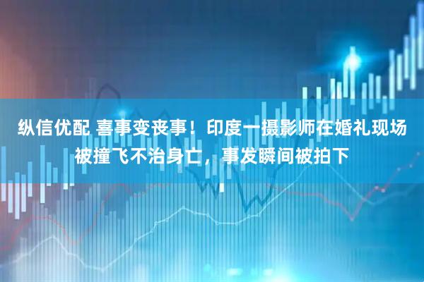 纵信优配 喜事变丧事！印度一摄影师在婚礼现场被撞飞不治身亡，事发瞬间被拍下