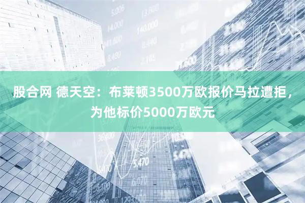 股合网 德天空：布莱顿3500万欧报价马拉遭拒，为他标价5000万欧元